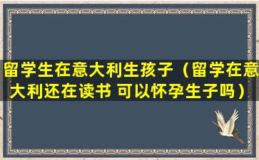 留学生在意大利生孩子（留学在意大利还在读书 可以怀孕生子吗）